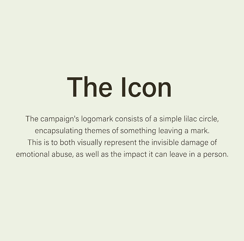 the campaign's logomark consists of a simple lilac circle, encapsulating themes of something leaving a mark. this is to visually represent the invisible damage of emotional abuse, as well as the impact it can leave in a person.